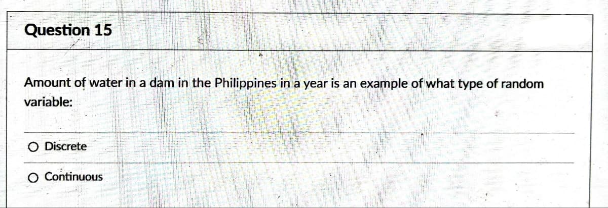 Question 15
Amount of water in a dam in the Philippines in a year is an example of what type of random
variable:
O Discrete
O Continuous