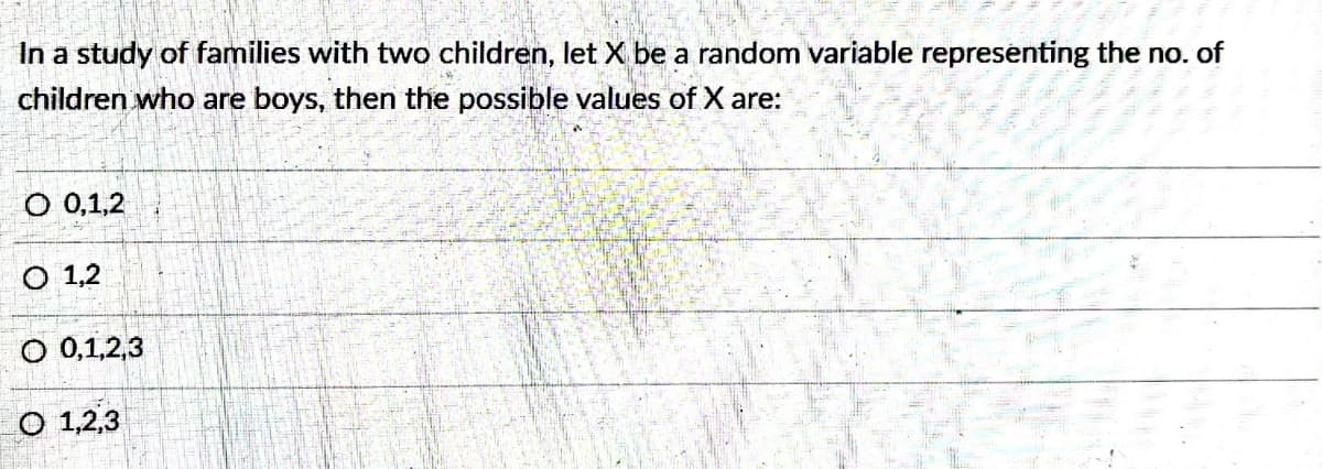 In a study of families with two children, let X be a random variable representing the no. of
children who are boys, then the possible values of X are:
O 0,1,2
O 1,2
O 0,1,2,3
O 1,2,3
