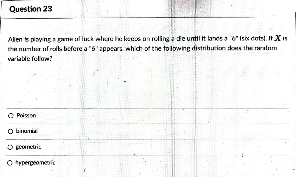 Question 23
Allen is playing a game of luck where he keeps on rolling a die until it lands a "6" (six dots). If X is
the number of rolls before a "6" appears, which of the following distribution does the random
variable follow?
O Poisson
O binomial
O geometric
O hypergeometric