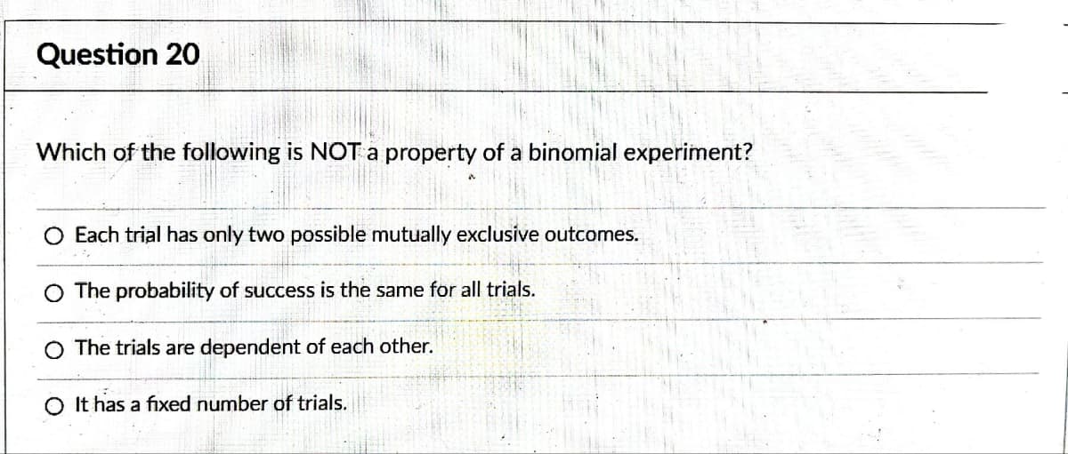 Question 20
Which of the following is NOT a property of a binomial experiment?
Each trial has only two possible mutually exclusive outcomes.
The probability of success is the same for all trials.
O The trials are dependent of each other.
O It has a fixed number of trials.