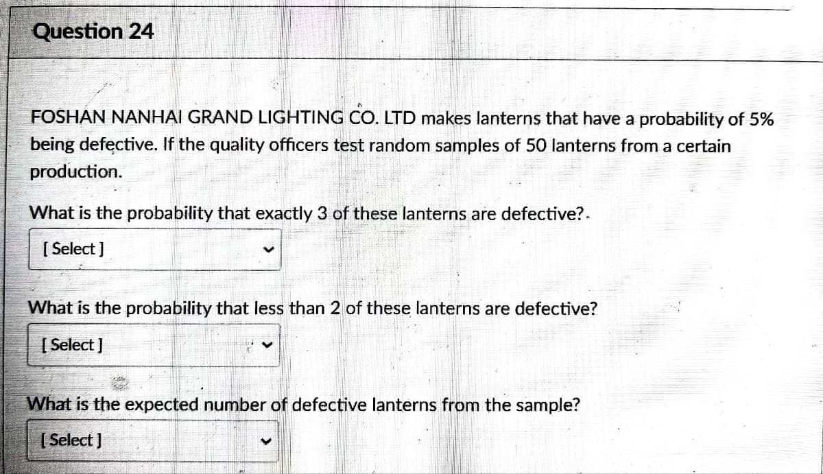 Question 24
FOSHAN NANHAI GRAND LIGHTING CO. LTD makes lanterns that have a probability of 5%
being defective. If the quality officers test random samples of 50 lanterns from a certain
production.
What is the probability that exactly 3 of these lanterns are defective?
[Select]
What is the probability that less than 2 of these lanterns are defective?
[Select]
What is the expected number of defective lanterns from the sample?
[Select]
<
