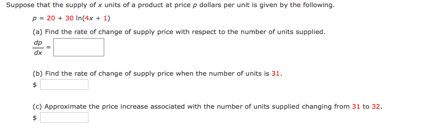 Suppose that the supply of x units of a product at price p dollars per unit is given by the following.
p = 20 + 30 In(4x + 1)
(a) Find the rate of change of supply price with respect to the number of units supplied.
dp
dx
(b) Find the rate of change of supply price when the number of units is 31.
$
(c) Approximate the price increase associated with the number of units supplied changing from 31 to 32.
