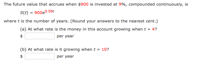 The future value that accrues when $900 is invested at 9%, compounded continuously, is
S(t) = 900e0.09t
where t is the number of years. (Round your answers to the nearest cent.)
(a) At what rate is the money in this account growing when t = 4?
per year
(b) At what rate is it growing when t = 10?
$
per year
