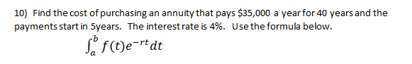 10) Find the cost of purchasing an annuity that pays $35,000 a year for 40 years and the
payments start in 5years. The interestrate is 4%. Use the formula below.
S f(t)e=rtdt
