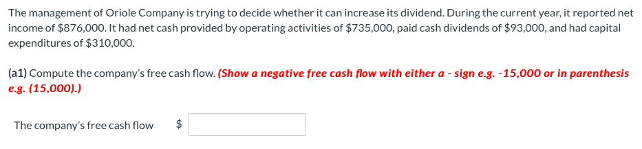 The management of Oriole Company is trying to decide whether it can increase its dividend. During the current year, it reported net
income of $876,000. It had net cash provided by operating activities of $735,000, paid cash dividends of $93,000, and had capital
expenditures of $310,000.
(a1) Compute the company's free cash flow. (Show a negative free cash flow with either a - sign e.g. -15,000 or in parenthesis
e.g. (15,000).)
The company's free cash flow
$
%24
