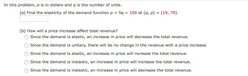 In this problem, p is in dollars and q is the number of units.
(a) Find the elasticity of the demand function p + 5q = 150 at (q, p) = (15, 75).
(b) How will a price increase affect total revenue?
Since the demand is elastic, an increase in price will decrease the total revenue.
Since the demand is unitary, there will be no change in the revenue with a price increase.
Since the demand is elastic, an increase in price will increase the total revenue.
Since the demand is inelastic, an increase in price will increase the total revenue.
Since the demand is inelastic, an increase in price will decrease the total revenue.
