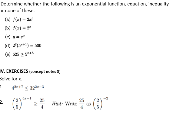 Determine whether the following is an exponential function, equation, inequality
or none of these.
(a) f(x) = 213
(Ъ) /(т) — 2"
(c) y = e"
(d) 2°(5=+1) = 500
(e) 625 2 5z+8
IV. EXERCISES (concept notes 8)
Solve for x.
1.
42x+7 < 322-3
5x-1
(E)
()
25
2.
25
Hint: Write
as
4
4
