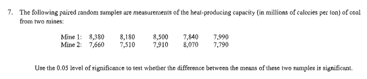7. The following paired random samples are measurements of the heat-producing capacity (in millions of calories per ton) of coal
from two mines:
Mine 1: 8,380
Mine 2: 7,660
8,180
7,510
8,500
7,910
7,840
8,070
7,990
7,790
Use the 0.05 level of significance to test whether the difference between the means of these two samples is significant.
