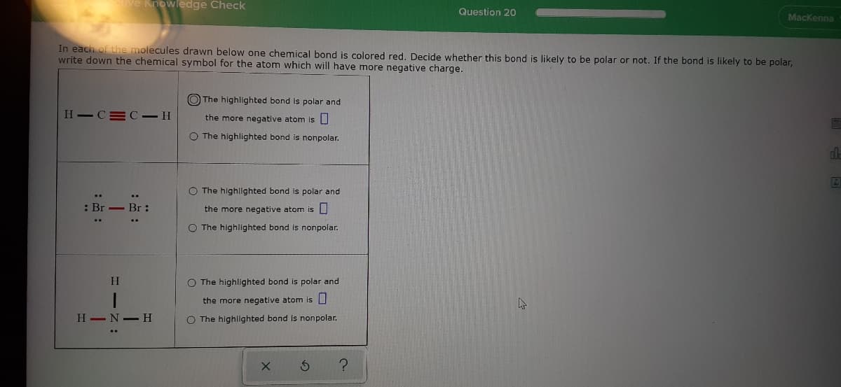 ve Knowledge Check
Question 2O
Mackenna
In each of the molecules drawn below one chemical bond is colored red. Decide whether this bond is likely to be polar or not. If the bond is likely to be polar,
write down the chemical symbol for the atom which will have more negative charge.
O The highlighted bond is polar and
H-C=C –H
the more negative atom is
O The highlighted bond is nonpolar.
O The highllghted bond is polar and
: Br - Br:
the more negative atom is U
O The highlighted bond is nonpolar.
O The highlighted bond is polar and
the more negative atom is U
H -N-H
O The highllghted bond is nonpolar.
H - Z
