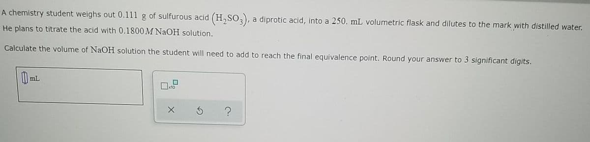A chemistry student weighs out 0.111 g of sulfurous acid (H,SO,), a diprotic acid, into a 250. mL volumetric flask and dilutes to the mark with distilled water.
He plans to titrate the acid with 0.1800M NAOH solution.
Calculate the volume of NaOH solution the student will need to add to reach the final equivalence point. Round your answer to 3 significant digits.
mL
x10
