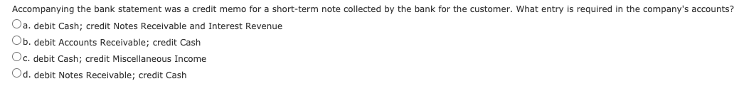 Accompanying the bank statement was a credit memo for a short-term note collected by the bank for the customer. What entry is required in the company's accounts?
Oa. debit Cash; credit Notes Receivable and Interest Revenue
Ob. debit Accounts Receivable; credit Cash
Oc. debit Cash; credit Miscellaneous Income
Od. debit Notes Receivable; credit Cash
