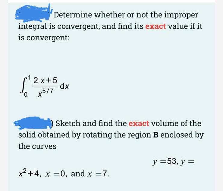 Determine whether or not the improper
integral is convergent, and find its exact value if it
is convergent:
2 x+5
dx
o x5/7
0.
Sketch and find the exact volume of the
solid obtained by rotating the region B enclosed by
the curves
У 353, у %3
x2 +4, x =0, and x =7.
