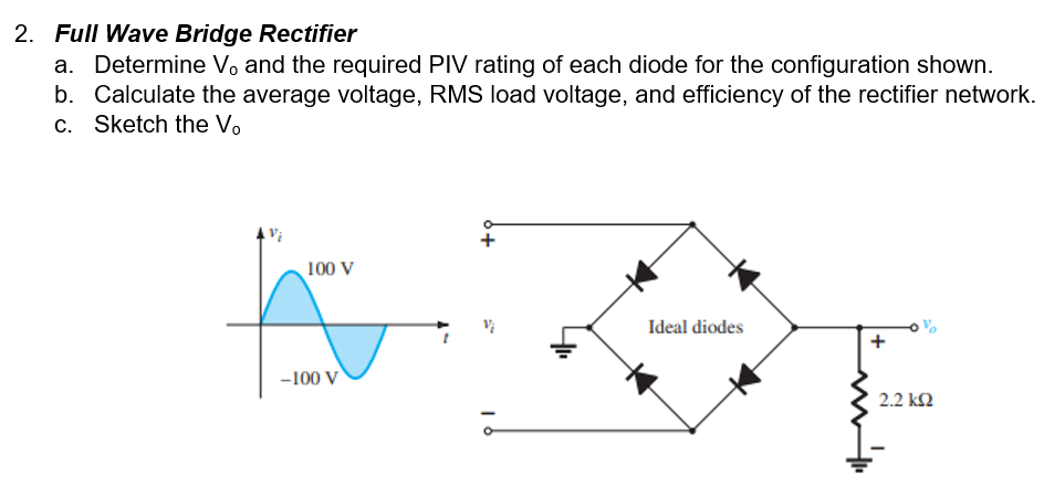 2. Full Wave Bridge Rectifier
a. Determine V, and the required PIV rating of each diode for the configuration shown.
b. Calculate the average voltage, RMS load voltage, and efficiency of the rectifier network.
c. Sketch the V.
100 V
Ideal diodes
-100 V
2.2 k2
+
