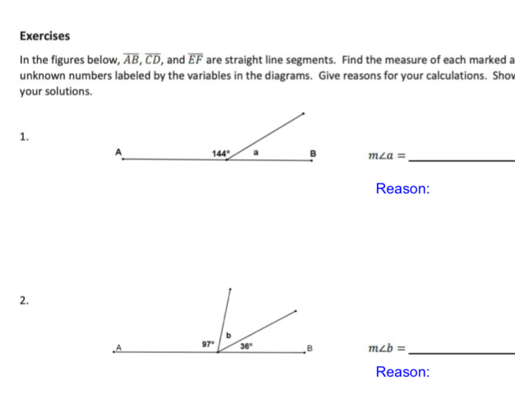 Exercises
In the figures below, AB, CD, and EF are straight line segments. Find the measure of each marked a
unknown numbers labeled by the variables in the diagrams. Give reasons for your calculations. Shov
your solutions.
1.
144
B
mLa =.
Reason:
2.
97°
36
mzb =
Reason:
