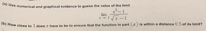 la) Use numerical and graphical evidence to guess the value of the limit
x- 1
lim
* -Ix-1
Xー
How close to 1 does x have to be to ensure that the function in part (a) is within a distance 0.5 of its limit?
