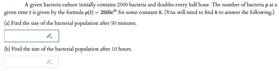 A given bacteria culture initially contains 2500 bacteria and doubles every half hour. The number of bacteria p at a
given time t is given by the formula p(t) = 2500ekt for some constant k. (You will need to find k to answer the following.)
%3D
(a) Find the size of the bacterial population after 50 minutes.
(b) Find the size of the bacterial population after 10 hours.
