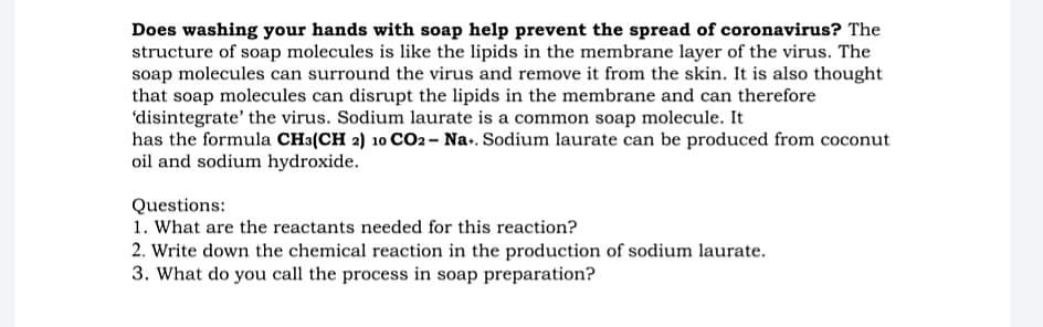 Does washing your hands with soap help prevent the spread of coronavirus? The
structure of soap molecules is like the lipids in the membrane layer of the virus. The
soap molecules can surround the virus and remove it from the skin. It is also thought
that soap molecules can disrupt the lipids in the membrane and can therefore
'disintegrate' the virus. Sodium laurate is a common soap molecule. It
has the formula CHa(CH 2) 10 CO2- Na.. Sodium laurate can be produced from coconut
oil and sodium hydroxide.
Questions:
1. What are the reactants needed for this reaction?
2. Write down the chemical reaction in the production of sodium laurate.
3. What do you call the process in soap preparation?
