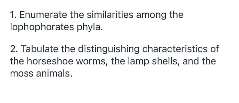 1. Enumerate the similarities among the
lophophorates phyla.
2. Tabulate the distinguishing characteristics of
the horseshoe worms, the lamp shells, and the
moss animals.
