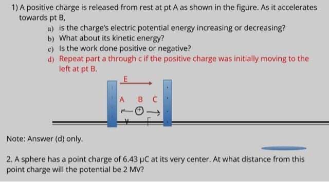 1) A positive charge is released from rest at pt A as shown in the figure. As it accelerates
towards pt B,
a) is the charge's electric potential energy increasing or decreasing?
b) What about its kinetic energy?
c) Is the work done positive or negative?
d) Repeat part a thraugh c if the positive charge was initially moving to the
left at pt B.
A B C
Note: Answer (d) only.
2. A sphere has a point charge of 6.43 pC at its very center. At what distance from this
point charge will the potential be 2 MV?
