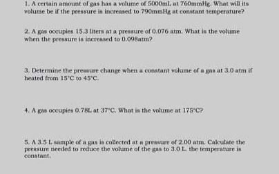 1. A certain amount of gas has a volume of 5000ml. at 760mmHg. What will its
volume be if the pressure is increased to 790mmHg at constant temperature?
2. A gas occupies 15.3 liters at a presnure of 0.076 atm. What is the volume
when the pressure is increased to 0.098atm?
3. Determine the preunure change when a conntant volume of a gan at 3.0 atm if
heated from 15 C to 45°C.
4. A gas occupies 0.78L at 37'C. What in the volume at 175"C?
5. A 3.5 L sample of a gan in collected at a pressure of 2.00 atm. Calculate the
pressure needed to reduce the volume of the gas to 3.0 L. the temperature is
constant.
