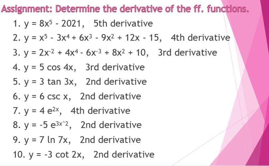Assignment: Determine the derivative of the ff. functions.
1. y = 8x5 - 2021, 5th derivative
2. y = x5 - 3x4 + 6x3 - 9x2 + 12x - 15, 4th derivative
3. y = 2x-2 + 4x4 - 6x3 + 8x2 + 10, 3rd derivative
4. y = 5 cos 4x, 3rd derivative
5. y = 3 tan 3x, 2nd derivative
6. y = 6 csc x, 2nd derivative
7. y = 4 e2x, 4th derivative
8. y = -5 e3x^2, 2nd derivative
9. y = 7 In 7x, 2nd derivative
10. y = -3 cot 2x, 2nd derivative
%3D
