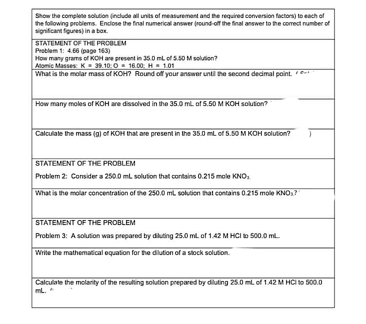 Show the complete solution (include all units of measurement and the required conversion factors) to each of
the following problems. Enclose the final numerical answer (round-off the final answer to the correct number of
significant figures) in a box.
STATEMENT OF THE PROBLEM
Problem 1: 4.66 (page 163)
How many grams of KOH are present in 35.0 mL of 5.50 M solution?
Alomic Masses: K = 39.10; 0 = 16.00; H = 1.01
What is the molar mass of KOH? Round off your answer until the second decimal point. /-
How many moles of KOH are dissolved in the 35.0 mL of 5.50 M KOH solution?
Calculate the mass (g) of KOH that are present in the 35.0 mL of 5.50 M KOH solution?
STATEMENT OF THE PROBLEM
Problem 2: Consider a 250.0 mL solution that contains 0.215 mole KNO3.
What is the molar concentration of the 250.0 mL solution that contains 0.215 mole KNO3?
STATEMENT OF THE PROBLEM
Problem 3: A solution was prepared by diluting 25.0 mL of 1.42 M HCI to 500.0 mL.
Write the mathematical equation for the dilution of a stock solution.
Calculate the molarity of the resulting solution prepared by diluting 25.0 mL of 1.42 M HCI to 500.0
mL. "
