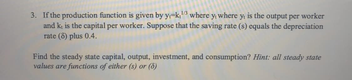 3. If the production function is given by y=k;"3 where y; where y; is the output per worker
and kt is the capital per worker. Suppose that the saving rate (s) equals the depreciation
rate (8) plus 0.4.
1/3
Find the steady state capital, output, investment, and consumption? Hint: all steady state
values are functions of either (s) or (8)
