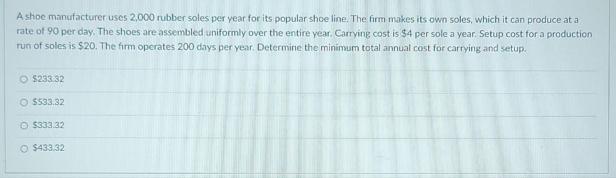 A shoe manufacturer uses 2,000 rubber soles per year for its popular shoe line. The firm makes its own soles, which it can produce at a
rate of 90 per day. The shoes are assembled uniformly over the entire year. Carrying cost is $4 per sole a year. Setup cost for a production
run of soles is $20. The firm operates 200 days per year. Determine the minimum total annual cost for carrying and setup.
O $233.32
O $533.32
O $333.32
O $433.32
