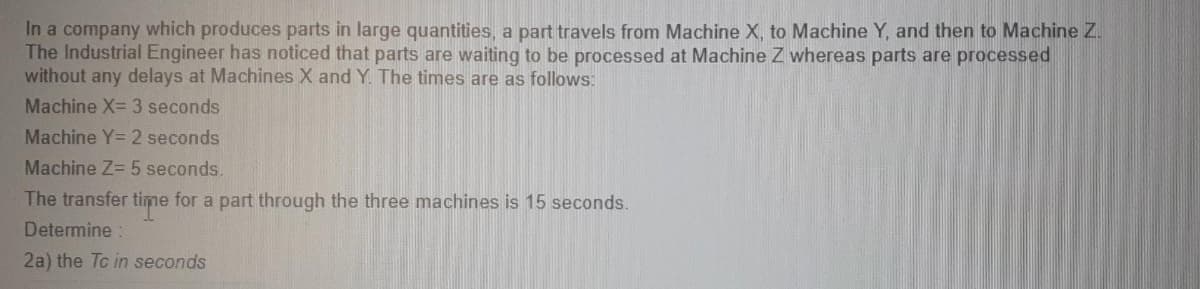 In a company which produces parts in large quantities, a part travels from Machine X, to Machine Y, and then to Machine Z.
The Industrial Engineer has noticed that parts are waiting to be processed at Machine Z whereas parts are processed
without any delays at Machines X and Y The times are as follows:
Machine X= 3 seconds
Machine Y= 2 seconds
Machine Z 5 seconds.
The transfer time for a part through the three machines is 15 seconds.
Determine
2a) the Tc in seconds
