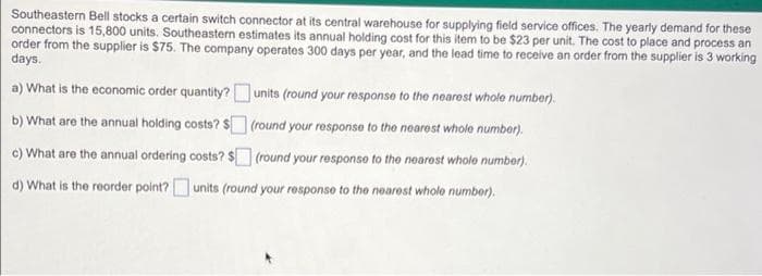 Southeastern Bell stocks a certain switch connector at its central warehouse for supplying field service offices. The yearly demand for these
connectors is 15,800 units. Southeasten estimates its annual holding cost for this item to be $23 per unit. The cost to place and process an
order from the supplier is $75. The company operates 300 days per year, and the lead time to receive an order from the supplier is 3 working
days.
a) What is the economic order quantity?units (round your response to the nearest whole number).
b) What are the annual holding costs? $ (round your response to the nearest whole number).
c) What are the annual ordering costs? $ (round your responso to the noarost whole number).
d) What is the reorder point?O units (round your response to tho noarost whole number).

