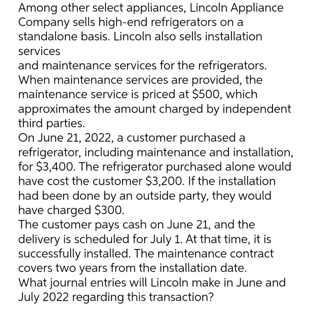 Among other select appliances, Lincoln Appliance
Company sells high-end refrigerators on a
standalone basis. Lincoln also sells installation
services
and maintenance services for the refrigerators.
When maintenance services are provided, the
maintenance service is priced at $500, which
approximates the amount charged by independent
third parties.
On June 21, 2022, a customer purchased a
refrigerator, including maintenance and installation,
for $3,400. The refrigerator purchased alone would
have cost the customer $3,200. If the installation
had been done by an outside party, they would
have charged $300.
The customer pays cash on June 21, and the
delivery is scheduled for July 1. At that time, it is
successfully installed. The maintenance contract
covers two years from the installation date.
What journal entries will Lincoln make in June and
July 2022 regarding this transaction?
