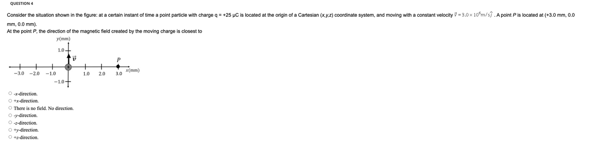 QUESTION 4
Consider the situation shown in the figure: at a certain instant of time a point particle with charge q = +25 µC is located at the origin of a Cartesian (x,y,z) coordinate system, and moving with a constant velocity v = 3.0 x 10°m/sj .A point P is located at (+3.0 mm, 0.0
mm, 0.0 mm).
At the point P, the direction of the magnetic field created by the moving charge is closest to
y(mm)
1.0 -
+
-1.0
x(mm)
3.0
-3.0
-2.0
1.0
2.0
-1.0
O -x-direction.
O +x-direction.
O There is no field. No direction.
O -y-direction.
O -z-direction.
O ty-direction.
O +z-direction.
