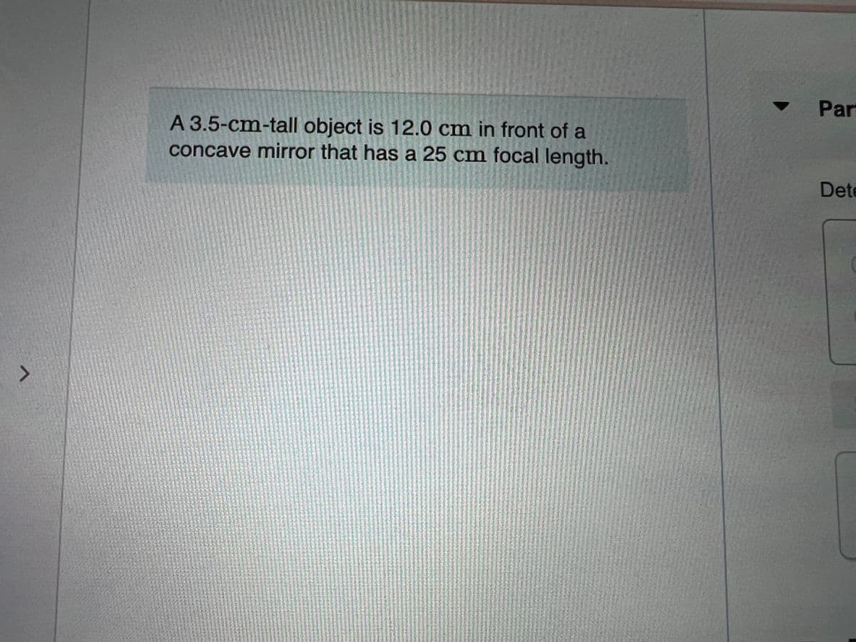 Part
A 3.5-cm-tall object is 12.0 cm in front of a
concave mirror that has a 25 cm focal length.
Dete
へ
