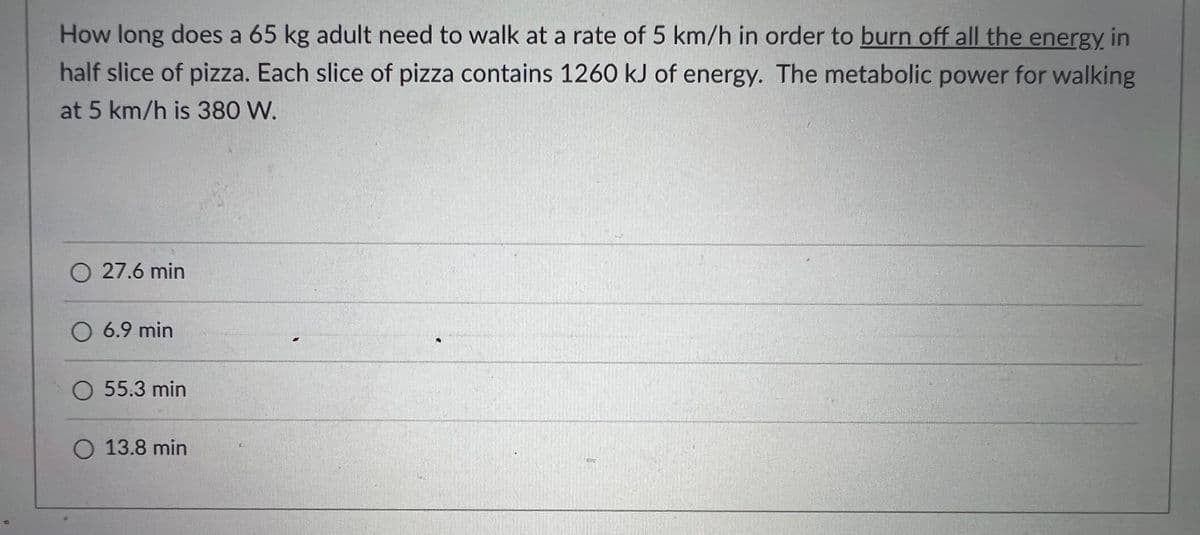 How long does a 65 kg adult need to walk at a rate of 5 km/h in order to burn off all the energy in
half slice of pizza. Each slice of pizza contains 1260 kJ of energy. The metabolic power for walking
at 5 km/h is 380 W.
O 27.6 min
O 6.9 min
O 55.3 min
O 13.8 min
