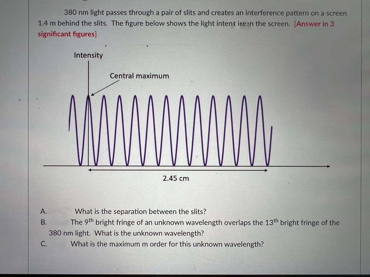 380 nm light passes through a pair of slits and creates an interference pattern on a screen
1.4 m behind the slits. The figure below shows the light intent ieeen the screen. [Answer in 3
significant figures]
Intensity
Central maximum
2.45 cm
А.
What is the separation between the slits?
В.
The 9th bright fringe of an unknown wavelength overlaps the 13th bright fringe of the
380 nm light. What is the unknown wavelength?
С.
What is the maximum m order for this unknown wavelength?
