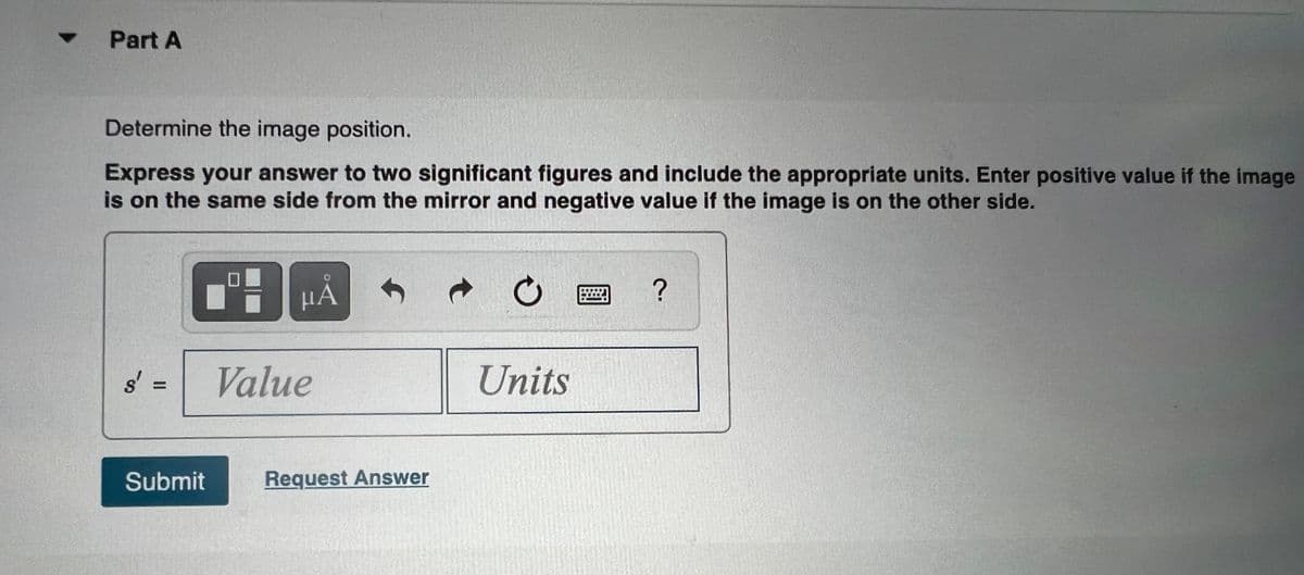 Part A
Determine the image position.
Express your answer to two significant figures and include the appropriate units. Enter positive value if the image
is on the same side from the mirror and negative value if the image is on the other side.
HẢ
?
s' =
Value
Units
%3D
Submit
Request Answer
