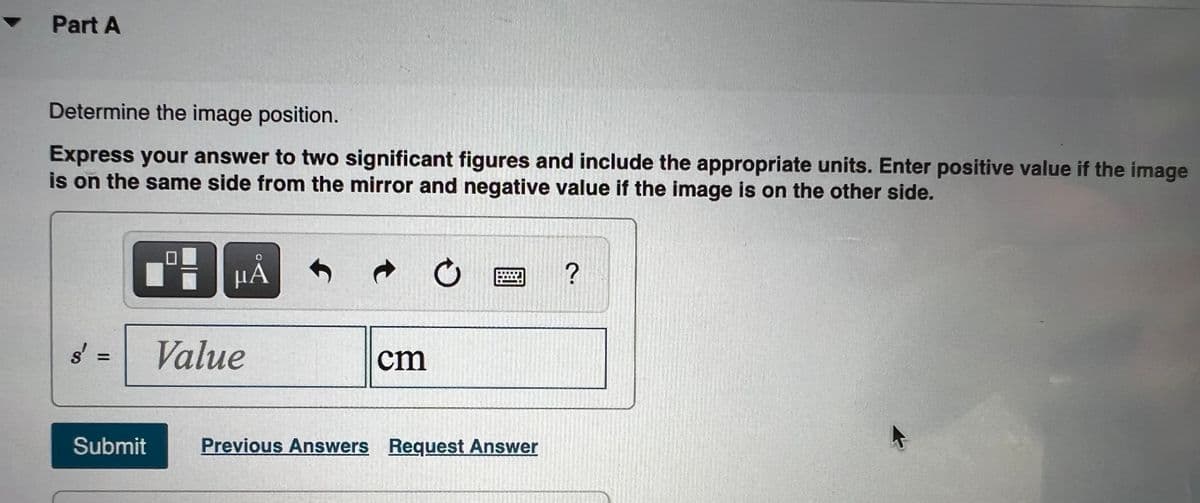 • Part A
Determine the image position.
Express your answer to two significant figures and include the appropriate units. Enter positive value if the image
is on the same side from the mirror and negative value if the image is on the other side.
µA
?
Value
cm
%3D
Submit
Previous Answers Request Answer
