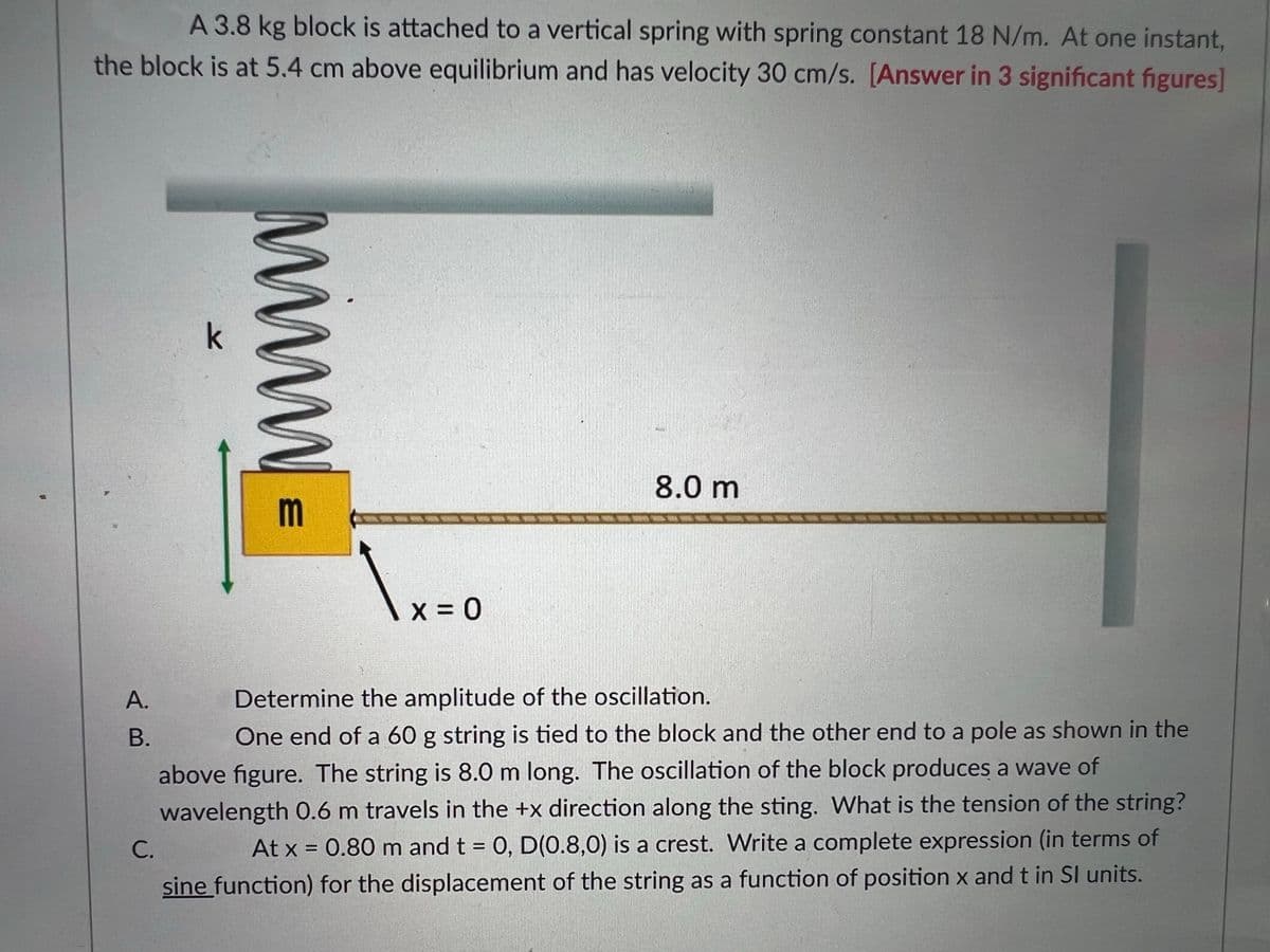 A 3.8 kg block is attached to a vertical spring with spring constant 18 N/m. At one instant,
the block is at 5,4 cm above equilibrium and has velocity 30 cm/s. [Answer in 3 significant figures]
k
8.0 m
m
А.
Determine the amplitude of the oscillation.
В.
One end of a 60 g string is tied to the block and the other end to a pole as shown in the
above figure. The string is 8.0 m long. The oscillation of the block produces a wave of
wavelength O.6 m travels in the +x direction along the sting. What is the tension of the string?
At x = 0.80 m and t = 0, D(0.8,0) is a crest. Write a complete expression (in terms of
С.
sine function) for the displacement of the string as a function of position x and t in SI units.

