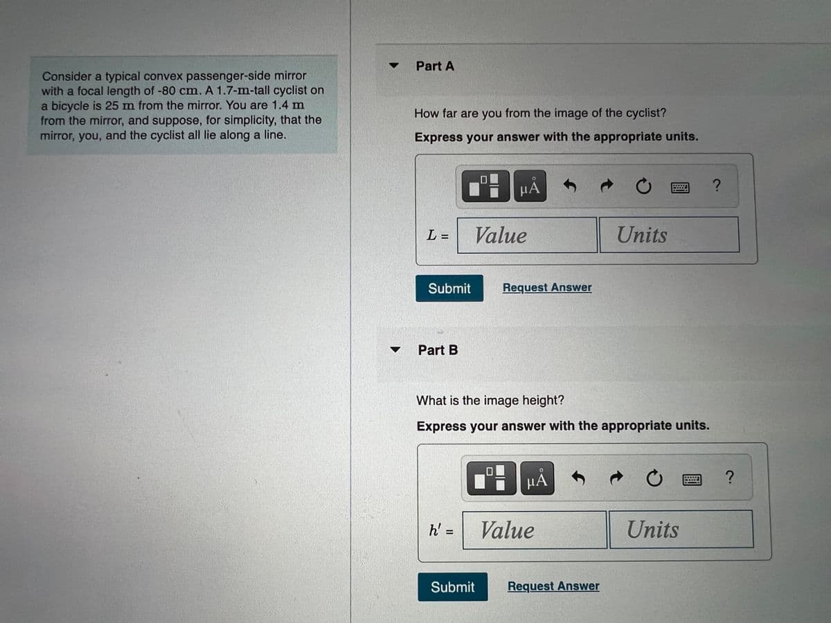 • Part A
Consider a typical convex passenger-side mirror
with a focal length of -80 cm. A 1.7-m-tall cyclist on
a bicycle is 25 m from the mirror. You are 1.4 m
from the mirror, and suppose, for simplicity, that the
mirror, you, and the cyclist all lie along a line.
How far are you from the image of the cyclist?
Express your answer with the appropriate units.
µA
团?
L =
Value
Units
Submit
Request Answer
Part B
What is the image height?
Express your answer with the appropriate units.
h' =
Value
Units
Submit
Request Answer
