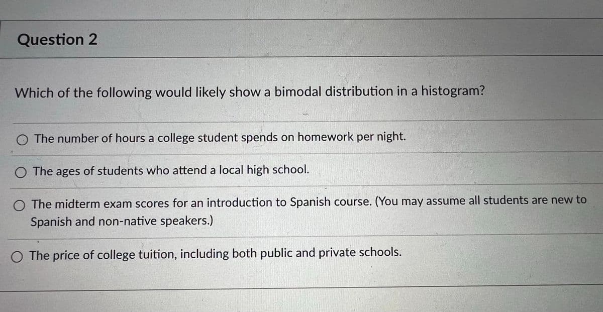Question 2
Which of the following would likely show a bimodal distribution in a histogram?
O The number of hours a college student spends on homework per night.
O The ages of students who attend a local high school.
O The midterm exam scores for an introduction to Spanish course. (You may assume all students are new to
Spanish and non-native speakers.)
O The price of college tuition, including both public and private schools.
