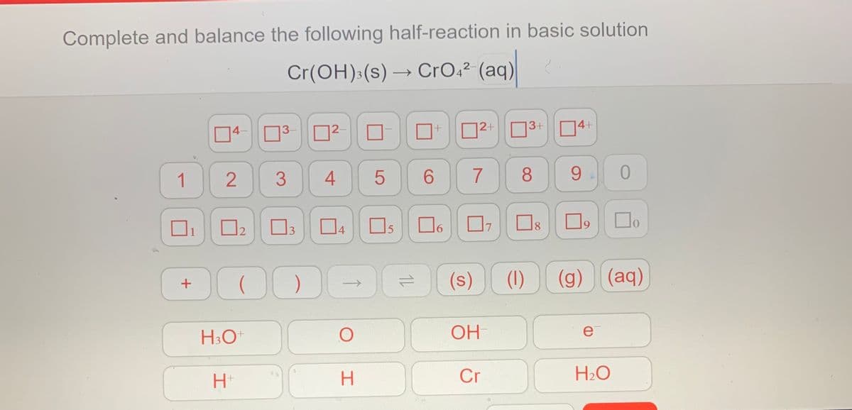 Complete and balance the following half-reaction in basic solution
Cr(OH):(s) → CrO4² (aq)
14–
3-
12-
|2+
3+
14+
40
1
3
6.
7
8
9
O2 O3 D4 Os
6.
7
8.
19
01
(s)
(1)
(g) (aq)
H:O
OH
e
Cr
H2O
1L
LO
