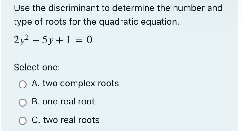 Use the discriminant to determine the number and
type of roots for the quadratic equation.
2y² − 5y + 1 = 0
Select one:
A. two complex roots
O B. one real root
O C. two real roots