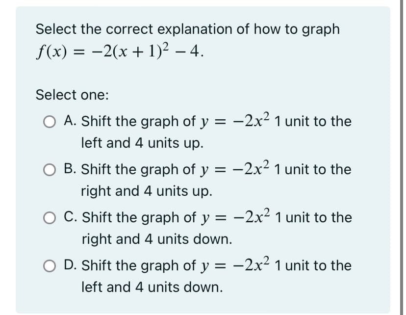 Select the correct explanation of how to graph
f(x) = −2(x + 1)² - 4.
Select one:
O A. Shift the graph of y = -2x² 1 unit to the
left and 4 units up.
B. Shift the graph of y = −2x² 1 unit to the
right and 4 units up.
O C. Shift the graph of y = −2x² 1 unit to the
right and 4 units down.
D. Shift the graph of y =
left and 4 units down.
-2x² 1 unit to the