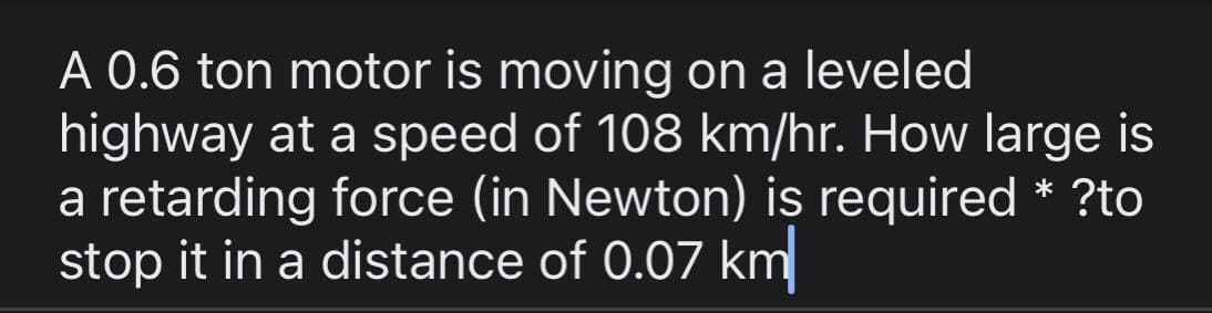 A 0.6 ton motor is moving on a leveled
highway at a speed of 108 km/hr. How large is
a retarding force (in Newton) is required * ?to
stop it in a distance of 0.07 km
