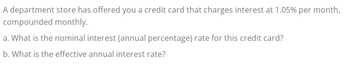 A department store has offered you a credit card that charges interest at 1.05% per month,
compounded monthly.
a. What is the nominal interest (annual percentage) rate for this credit card?
b. What is the effective annual interest rate?
