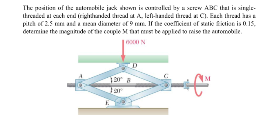 The position of the automobile jack shown is controlled by a screw ABC that is single-
threaded at each end (righthanded thread at A, left-handed thread at C). Each thread has a
pitch of 2.5 mm and a mean diameter of 9 mm. If the coefficient of static friction is 0.15,
determine the magnitude of the couple M that must be applied to raise the automobile.
6000 N
D
20° B
20°
E
