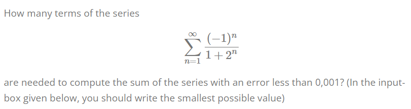 How many terms of the series
(-1)"
1+ 2"
n=1
are needed to compute the sum of the series with an error less than 0,001? (In the input-
box given below, you should write the smallest possible value)
