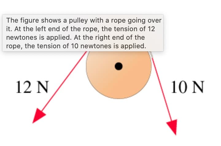 The figure shows a pulley with a rope going over
it. At the left end of the rope, the tension of 12
newtones is applied. At the right end of the
rope, the tension of 10 newtones is applied.
12 N
10 N
