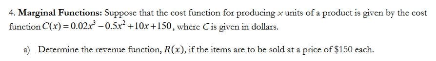 4. Marginal Functions: Suppose that the cost function for producing x units of a product is given by the cost
function C(x) = 0.02x -0.5x +10x+150, where Cis given in dollars.
a) Determine the revenue function, R(x), if the items are to be sold at a price of $150 each.
