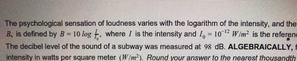 The psychological sensation of loudness varies with the logarithm of the intensity, and the
B, is defined by B 10 log , where I is the intensity and I, = 10 W im? is the referene
The decibel level of the sound of a subway was measured at 98 dB. ALGEBRAICALLY, f
intensity in watts per square meter (W/m²). Round your answer to the nearest thousandth
